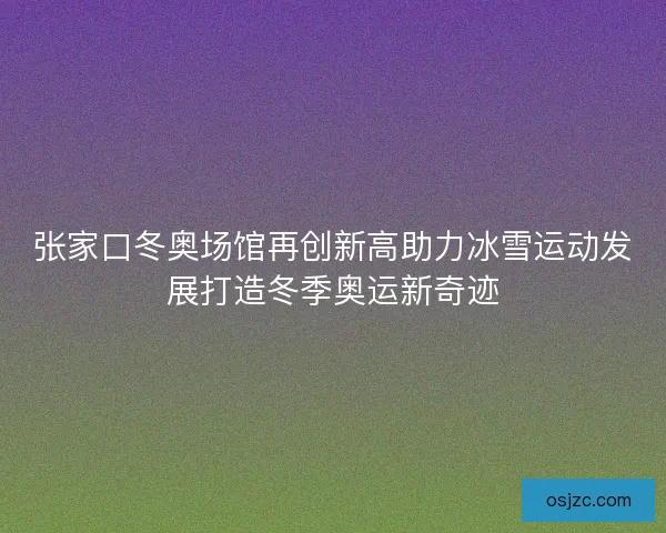 张家口冬奥场馆再创新高助力冰雪运动发展打造冬季奥运新奇迹 张家口冬奥场馆再创新高助力冰雪运动发展打造冬季奥运新奇迹