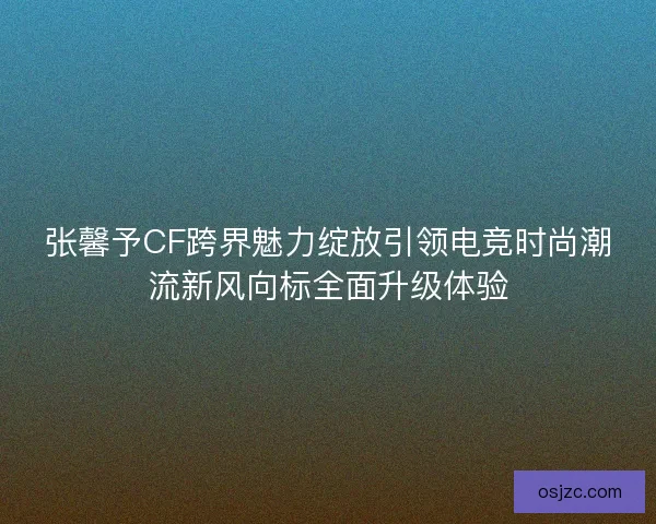 张馨予CF跨界魅力绽放引领电竞时尚潮流新风向标全面升级体验 张馨予CF跨界魅力绽放引领电竞时尚潮流新风向标全面升级体验