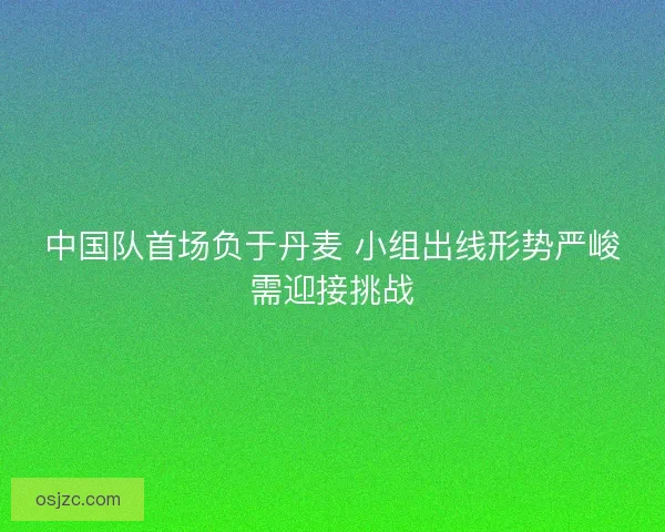 中国队首场负于丹麦 小组出线形势严峻需迎接挑战 中国队首场负于丹麦 小组出线形势严峻需迎接挑战