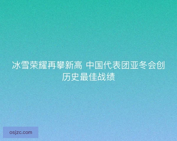 冰雪荣耀再攀新高 中国代表团亚冬会创历史最佳战绩 冰雪荣耀再攀新高 中国代表团亚冬会创历史最佳战绩