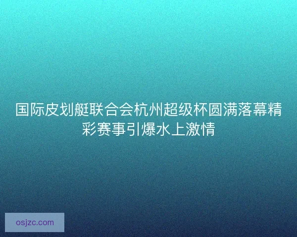 国际皮划艇联合会杭州超级杯圆满落幕精彩赛事引爆水上激情