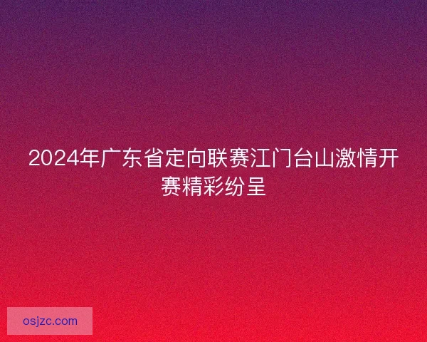 2024年广东省定向联赛江门台山激情开赛精彩纷呈 2024年广东省定向联赛江门台山激情开赛精彩纷呈