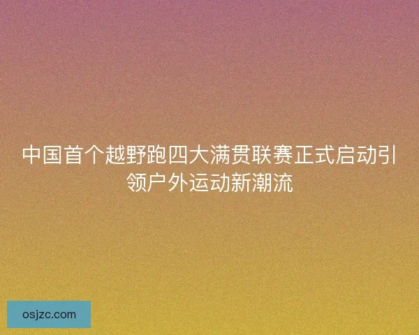 中国首个越野跑四大满贯联赛正式启动引领户外运动新潮流 中国首个越野跑四大满贯联赛正式启动引领户外运动新潮流